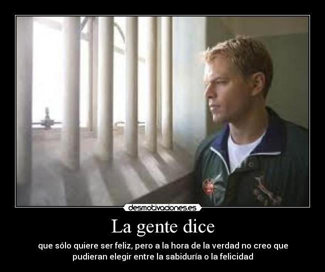 La gente dice - que sólo quiere ser feliz, pero a la hora de la verdad no creo que
pudieran elegir entre la sabiduría o la felicidad