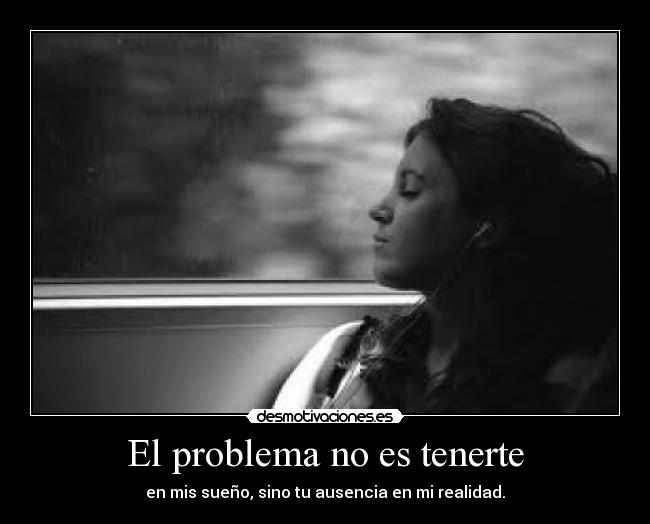 El problema no es tenerte - en mis sueño, sino tu ausencia en mi realidad.