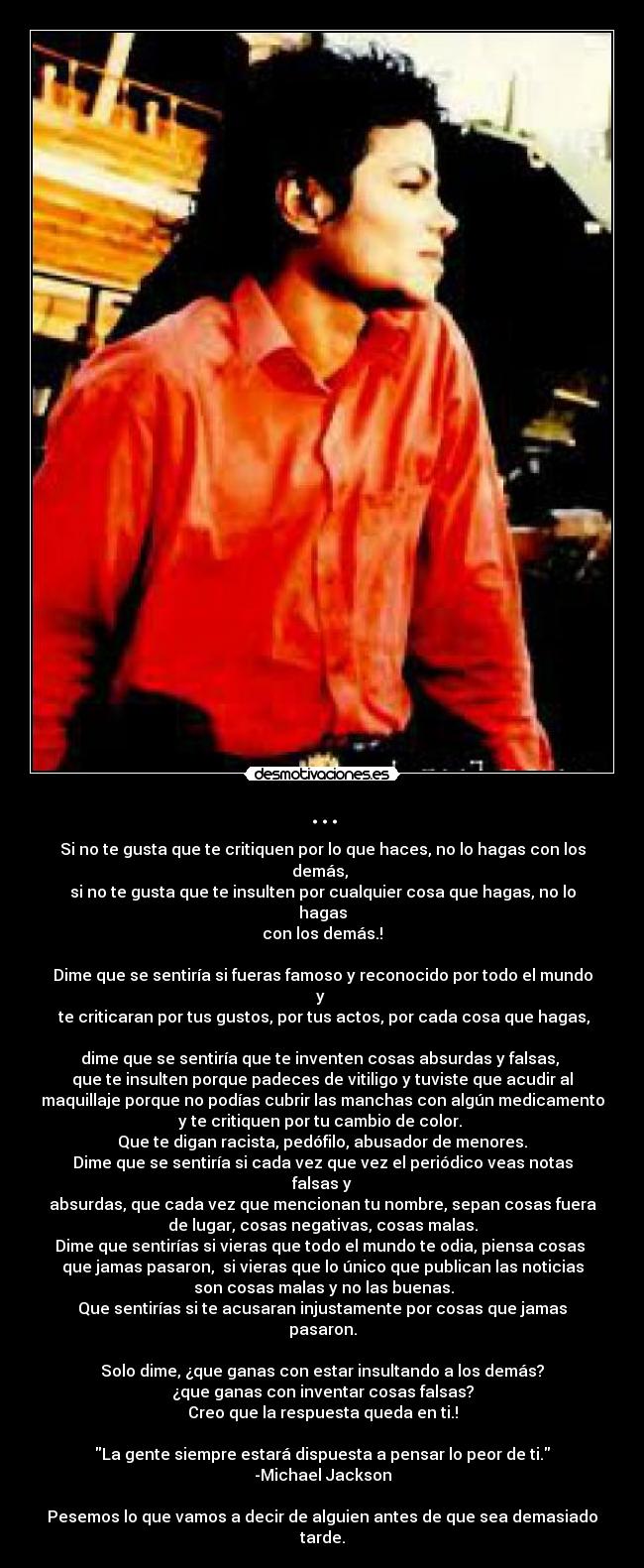 ... - Si no te gusta que te critiquen por lo que haces, no lo hagas con los
demás,
si no te gusta que te insulten por cualquier cosa que hagas, no lo
hagas
con los demás.!
Dime que se sentiría si fueras famoso y reconocido por todo el mundo
y
te criticaran por tus gustos, por tus actos, por cada cosa que hagas,
dime que se sentiría que te inventen cosas absurdas y falsas,
que te insulten porque padeces de vitiligo y tuviste que acudir al
maquillaje porque no podías cubrir las manchas con algún medicamento
y te critiquen por tu cambio de color.
Que te digan racista, pedófilo, abusador de menores.
Dime que se sentiría si cada vez que vez el periódico veas notas
falsas y
absurdas, que cada vez que mencionan tu nombre, sepan cosas fuera
de lugar, cosas negativas, cosas malas.
Dime que sentirías si vieras que todo el mundo te odia, piensa cosas
que jamas pasaron, si vieras que lo único que publican las noticias
son cosas malas y no las buenas.
Que sentirías si te acusaran injustamente por cosas que jamas
pasaron.
Solo dime, ¿que ganas con estar insultando a los demás?
¿que ganas con inventar cosas falsas?
Creo que la respuesta queda en ti.!
La gente siempre estará dispuesta a pensar lo peor de ti.
-Michael Jackson
Pesemos lo que vamos a decir de alguien antes de que sea demasiado
tarde.