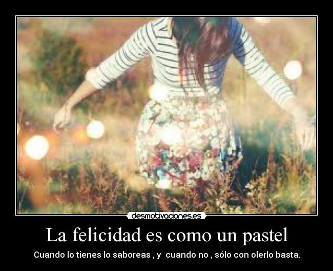 La felicidad es como un pastel - Cuando lo tienes lo saboreas , y cuando no , sólo con olerlo basta.