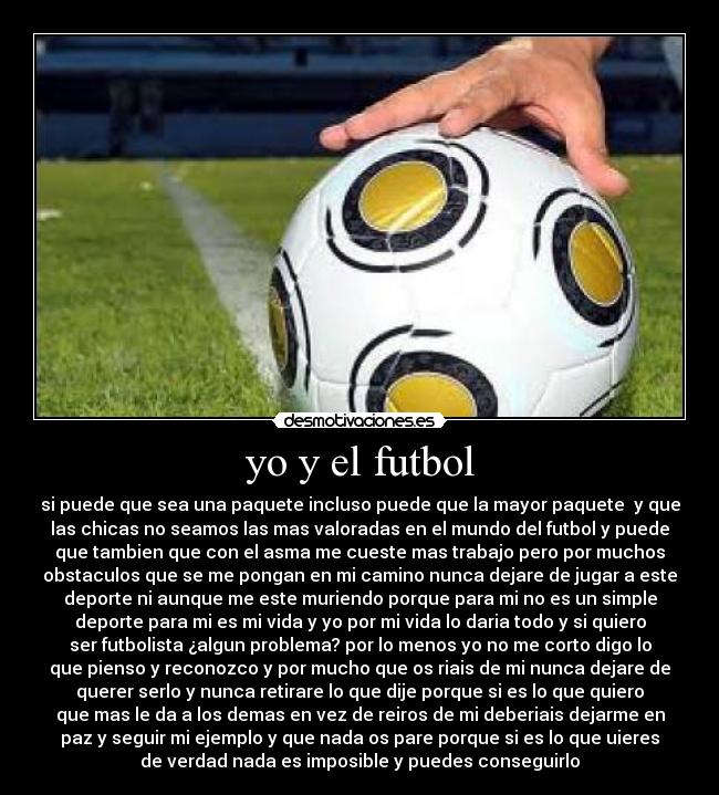 yo y el futbol - si puede que sea una paquete incluso puede que la mayor paquete  y que
las chicas no seamos las mas valoradas en el mundo del futbol y puede
que tambien que con el asma me cueste mas trabajo pero por muchos
obstaculos que se me pongan en mi camino nunca dejare de jugar a este
deporte ni aunque me este muriendo porque para mi no es un simple
deporte para mi es mi vida y yo por mi vida lo daria todo y si quiero
ser futbolista ¿algun problema? por lo menos yo no me corto digo lo
que pienso y reconozco y por mucho que os riais de mi nunca dejare de
querer serlo y nunca retirare lo que dije porque si es lo que quiero
que mas le da a los demas en vez de reiros de mi deberiais dejarme en
paz y seguir mi ejemplo y que nada os pare porque si es lo que uieres
de verdad nada es imposible y puedes conseguirlo