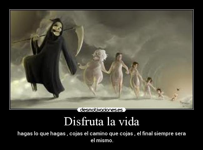 Disfruta la vida - hagas lo que hagas , cojas el camino que cojas , el final siempre sera el mismo.