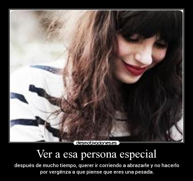 Ver a esa persona especial - después de mucho tiempo, querer ir corriendo a abrazarle y no hacerlo
por vergënza a que piense que eres una pesada.