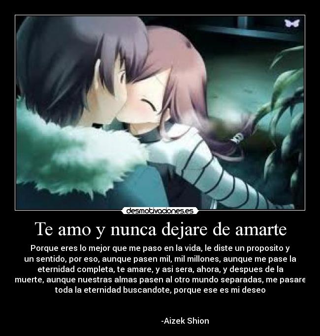 Te amo y nunca dejare de amarte - Porque eres lo mejor que me paso en la vida, le diste un proposito y
un sentido, por eso, aunque pasen mil, mil millones, aunque me pase la
eternidad completa, te amare, y asi sera, ahora, y despues de la
muerte, aunque nuestras almas pasen al otro mundo separadas, me pasare
toda la eternidad buscandote, porque ese es mi deseo
-Aizek Shion