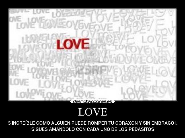 LOVE - ES INCREÍBLE COMO ALGUIEN PUEDE ROMPER TU CORAXON Y SIN EMBRAGO LO
SIGUES AMÁNDOLO CON CADA UNO DE LOS PEDASITOS