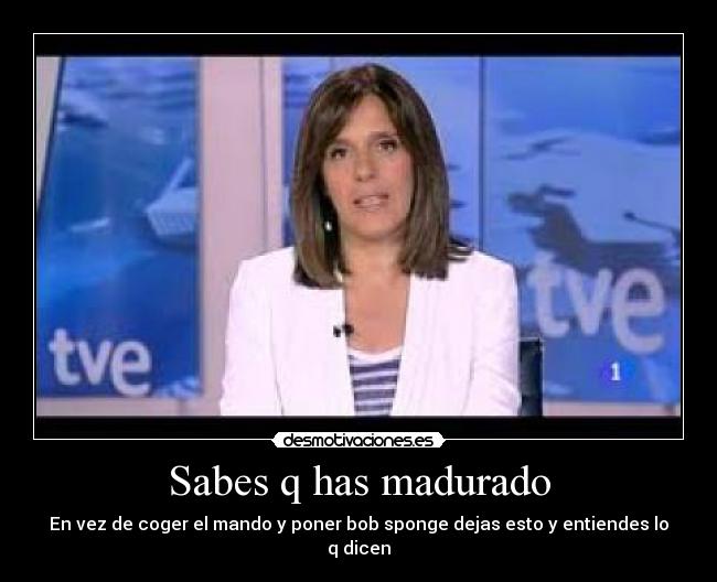 Sabes q has madurado - En vez de coger el mando y poner bob sponge dejas esto y entiendes lo q dicen