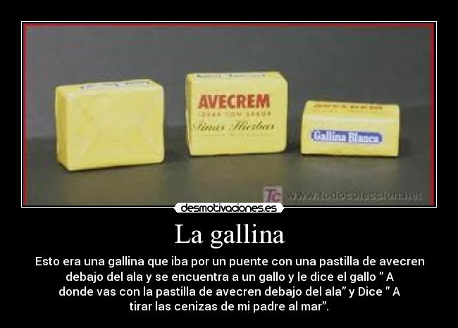 La gallina - Esto era una gallina que iba por un puente con una pastilla de avecren
debajo del ala y se encuentra a un gallo y le dice el gallo ” A
donde vas con la pastilla de avecren debajo del ala” y Dice ” A
tirar las cenizas de mi padre al mar”.