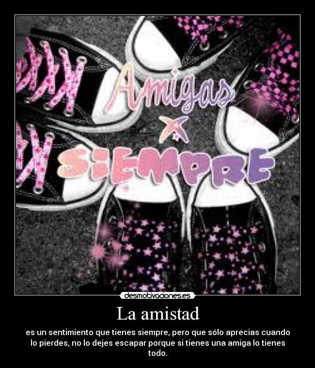 La amistad - es un sentimiento que tienes siempre, pero que sólo aprecias cuando
lo pierdes, no lo dejes escapar porque si tienes una amiga lo tienes
todo.