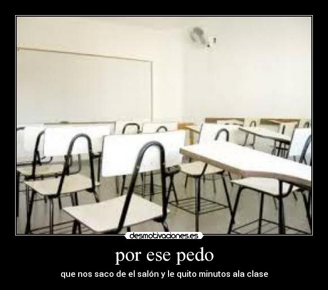por ese pedo - que nos saco de el salón y le quito minutos ala clase
