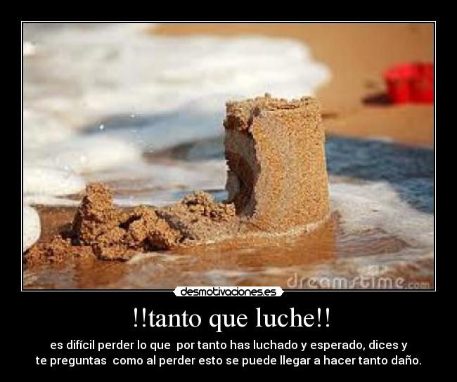 !!tanto que luche!! - es difícil perder lo que  por tanto has luchado y esperado, dices y
te preguntas  como al perder esto se puede llegar a hacer tanto daño.