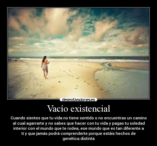 Vacío existencial - Cuando sientes que tu vida no tiene sentido o no encuentras un camino
al cual agarrarte y no sabes que hacer con tu vida y pagas tu soledad
interior con el mundo que te rodea, ese mundo que es tan diferente a
tí y que jamás podrá comprenderte porque estáis hechos de
genética distinta