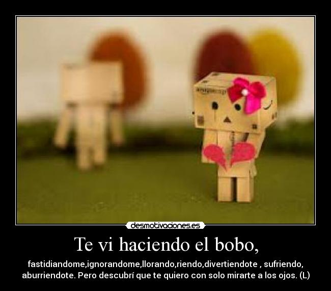 Te vi haciendo el bobo, - fastidiandome,ignorandome,llorando,riendo,divertiendote , sufriendo,
aburriendote. Pero descubrí que te quiero con solo mirarte a los ojos. (L)