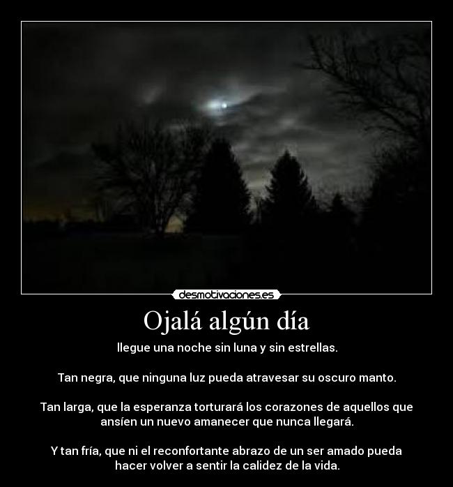 Ojalá algún día - llegue una noche sin luna y sin estrellas.

Tan negra, que ninguna luz pueda atravesar su oscuro manto.

Tan larga, que la esperanza torturará los corazones de aquellos que
ansíen un nuevo amanecer que nunca llegará.

Y tan fría, que ni el reconfortante abrazo de un ser amado pueda
hacer volver a sentir la calidez de la vida.