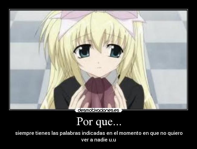 Por que... - siempre tienes las palabras indicadas en el momento en que no quiero ver a nadie u.u