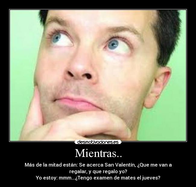 Mientras.. - Más de la mitad están: Se acerca San Valentín, ¿Que me van a
regalar, y que regalo yo?
Yo estoy: mmm...¿Tengo examen de mates el jueves?