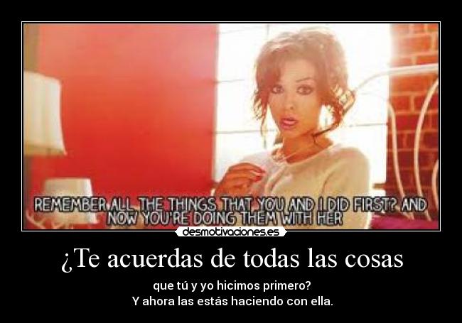 ¿Te acuerdas de todas las cosas - que tú y yo hicimos primero?
 Y ahora las estás haciendo con ella.