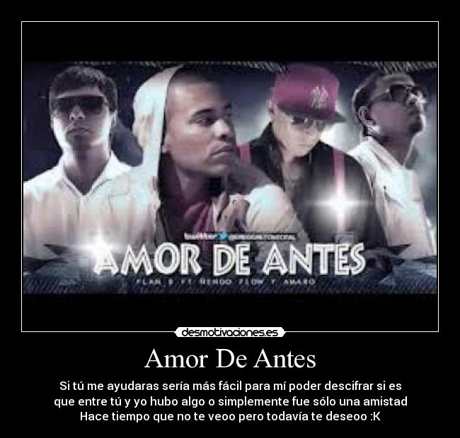 Amor De Antes - Si tú me ayudaras sería más fácil para mí poder descifrar si es
que entre tú y yo hubo algo o simplemente fue sólo una amistad
Hace tiempo que no te veoo pero todavía te deseoo :K