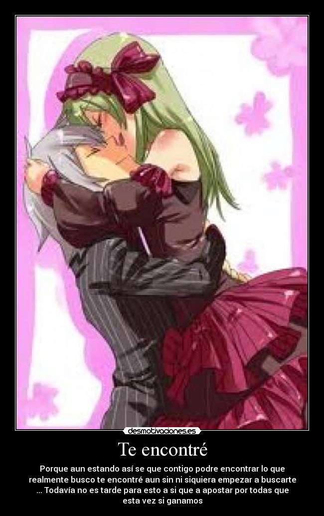 Te encontré - Porque aun estando así se que contigo podre encontrar lo que
realmente busco te encontré aun sin ni siquiera empezar a buscarte
... Todavía no es tarde para esto a si que a apostar por todas que
esta vez si ganamos