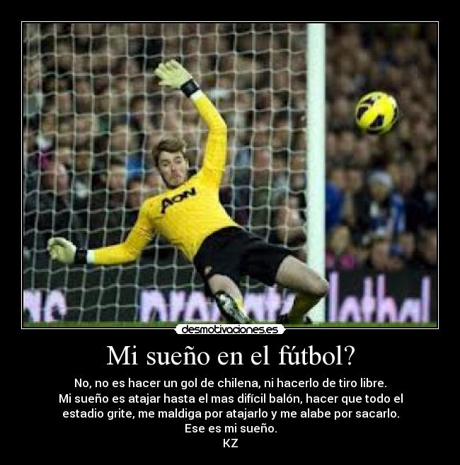 Mi sueño en el fútbol? - No, no es hacer un gol de chilena, ni hacerlo de tiro libre.
Mi sueño es atajar hasta el mas difícil balón, hacer que todo el
estadio grite, me maldiga por atajarlo y me alabe por sacarlo.
Ese es mi sueño.
KZ