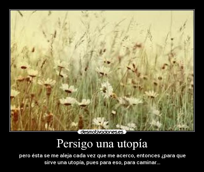 Persigo una utopía - pero ésta se me aleja cada vez que me acerco, entonces ¿para que
sirve una utopía, pues para eso, para caminar...