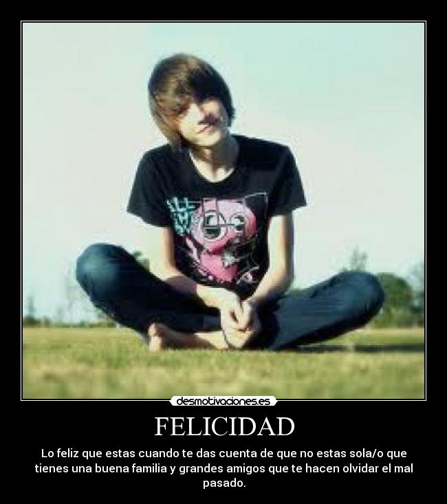 FELICIDAD - Lo feliz que estas cuando te das cuenta de que no estas sola/o que
tienes una buena familia y grandes amigos que te hacen olvidar el mal
pasado.
