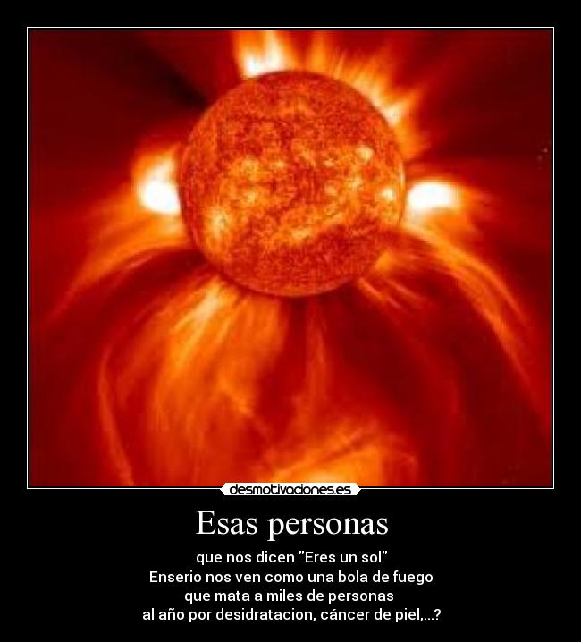 Esas personas - que nos dicen Eres un sol
Enserio nos ven como una bola de fuego
que mata a miles de personas
al año por desidratacion, cáncer de piel,...?