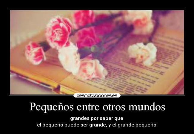 Pequeños entre otros mundos - grandes por saber que
el pequeño puede ser grande, y el grande pequeño.