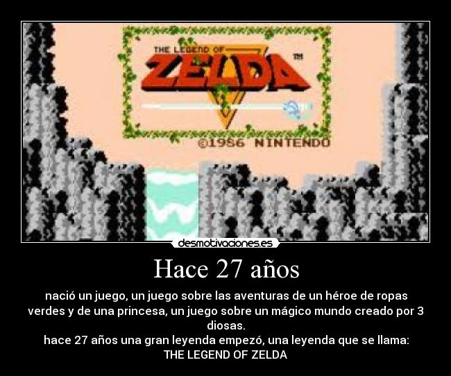 Hace 27 años - nació un juego, un juego sobre las aventuras de un héroe de ropas
verdes y de una princesa, un juego sobre un mágico mundo creado por 3
diosas.
hace 27 años una gran leyenda empezó, una leyenda que se llama:
THE LEGEND OF ZELDA