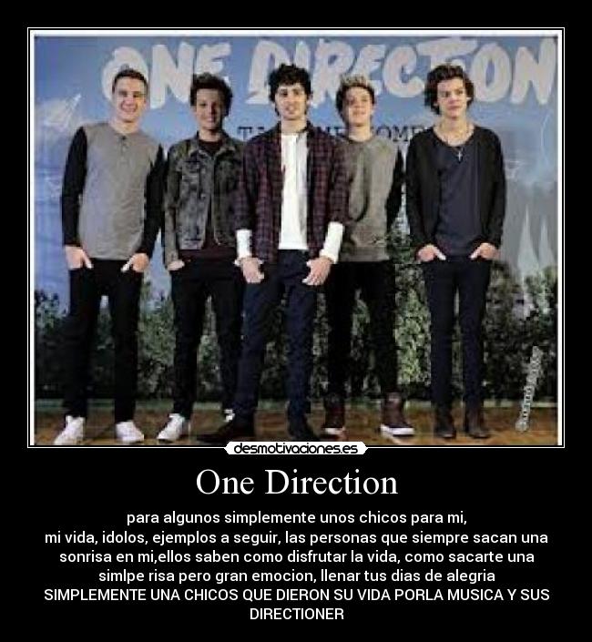 One Direction - para algunos simplemente unos chicos para mi,
mi vida, idolos, ejemplos a seguir, las personas que siempre sacan una
sonrisa en mi,ellos saben como disfrutar la vida, como sacarte una
simlpe risa pero gran emocion, llenar tus dias de alegria
SIMPLEMENTE UNA CHICOS QUE DIERON SU VIDA PORLA MUSICA Y SUS
DIRECTIONER