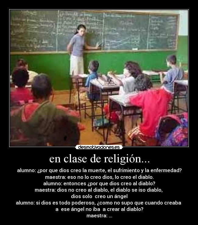 en clase de religión... - alumno: ¿por que dios creo la muerte, el sufrimiento y la enfermedad?
maestra: eso no lo creo dios, lo creo el diablo.
alumno: entonces ¿por que dios creo al diablo?
maestra: dios no creo al diablo, el diablo se iso diablo,
dios solo creo un ángel
alumno: si dios es todo poderoso, ¿como no supo que cuando creaba
a ese ángel no iba a crear al diablo?
maestra: ...