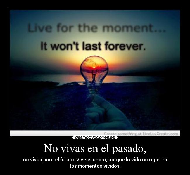 No vivas en el pasado, - no vivas para el futuro. Vive el ahora, porque la vida no repetirá
los momentos vividos.