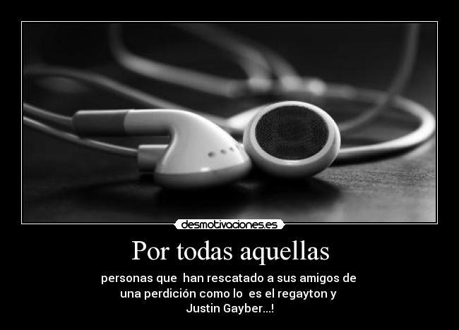 Por todas aquellas - personas que han rescatado a sus amigos de
una perdición como lo es el regayton y
Justin Gayber...!