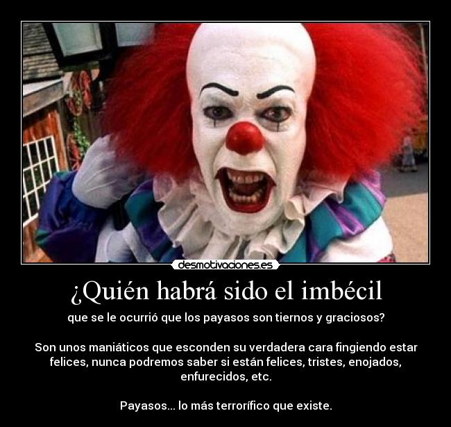 ¿Quién habrá sido el imbécil - que se le ocurrió que los payasos son tiernos y graciosos?
Son unos maniáticos que esconden su verdadera cara fingiendo estar
felices, nunca podremos saber si están felices, tristes, enojados,
enfurecidos, etc.
Payasos... lo más terrorífico que existe.
