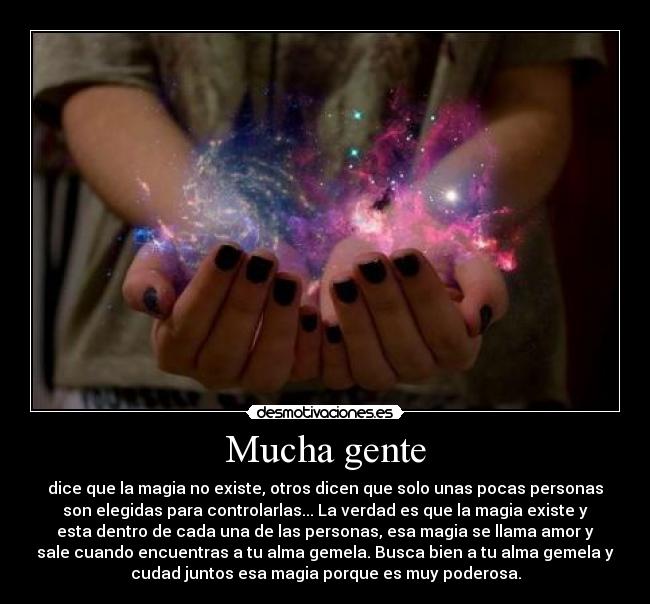 Mucha gente - dice que la magia no existe, otros dicen que solo unas pocas personas
son elegidas para controlarlas... La verdad es que la magia existe y
esta dentro de cada una de las personas, esa magia se llama amor y
sale cuando encuentras a tu alma gemela. Busca bien a tu alma gemela y
cudad juntos esa magia porque es muy poderosa.