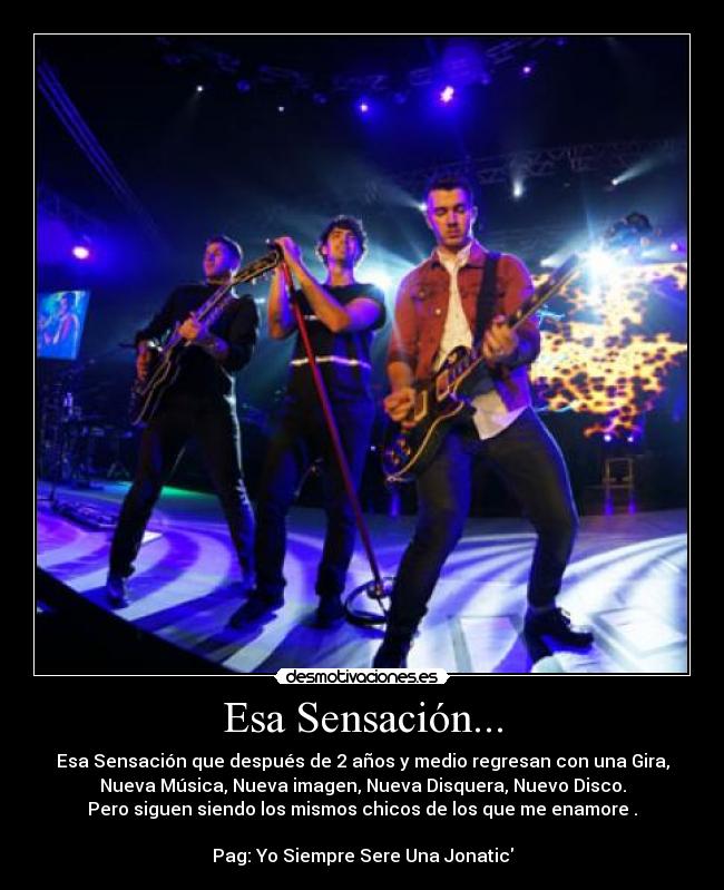 Esa Sensación... - Esa Sensación que después de 2 años y medio regresan con una Gira,
Nueva Música, Nueva imagen, Nueva Disquera, Nuevo Disco.
Pero siguen siendo los mismos chicos de los que me enamore .

Pag: Yo Siempre Sere Una Jonatic