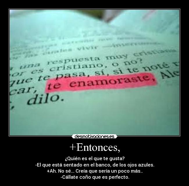 +Entonces, - ¿Quién es el que te gusta?
-El que está sentado en el banco, de los ojos azules.
+Ah. No sé... Creía que sería un poco más..
-Cállate coño que es perfecto.