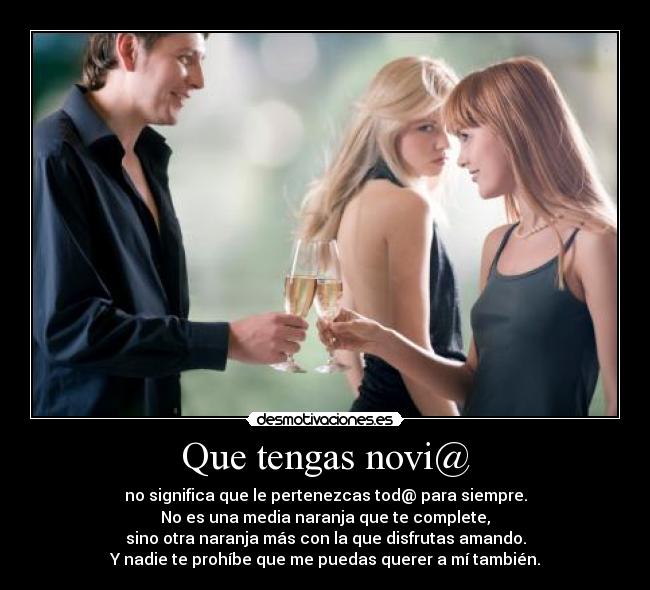 Que tengas novi@ - no significa que le pertenezcas tod@ para siempre.
No es una media naranja que te complete,
sino otra naranja más con la que disfrutas amando.
Y nadie te prohíbe que me puedas querer a mí también.