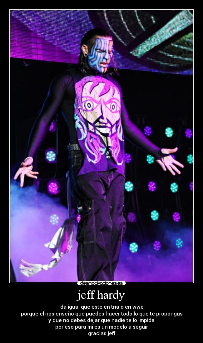 jeff hardy - da igual que este en tna o en wwe
porque el nos enseño que puedes hacer todo lo que te propongas
y que no debes dejar que nadie te lo impida
por eso para mi es un modelo a seguir
gracias jeff