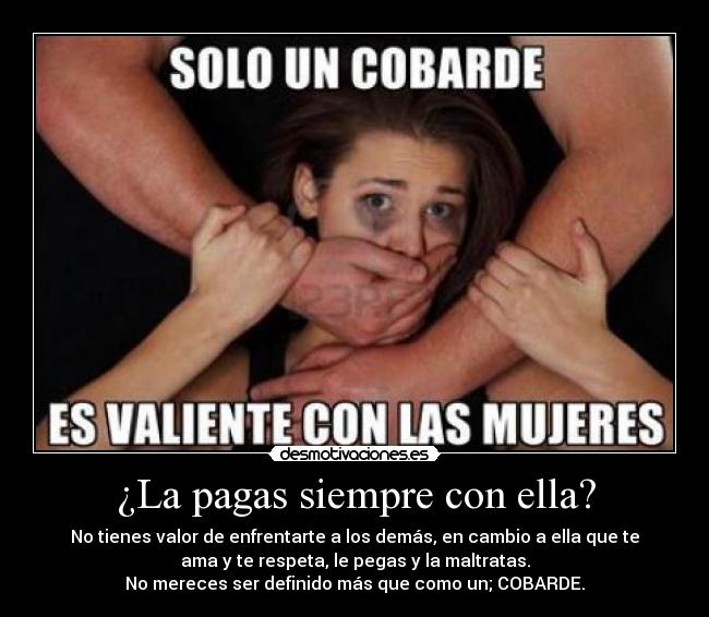 ¿La pagas siempre con ella? - No tienes valor de enfrentarte a los demás, en cambio a ella que te
ama y te respeta, le pegas y la maltratas.
No mereces ser definido más que como un; COBARDE.