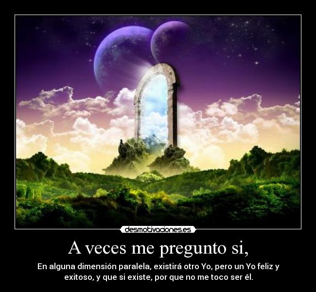 A veces me pregunto si, - En alguna dimensión paralela, existirá otro Yo, pero un Yo feliz y
exitoso, y que si existe, por que no me toco ser él.