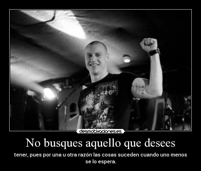 No busques aquello que desees - tener, pues por una u otra razón las cosas suceden cuando uno menos se lo espera.