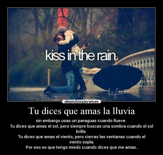 Tu dices que amas la lluvia - sin embargo usas un paraguas cuando llueve. 
Tu dices que amas el sol, pero siempre buscas una sombra cuando el sol brilla. 
Tu dices que amas el viento, pero cierras las ventanas cuando el viento sopla.
Por eso es que tengo miedo cuando dices que me amas..