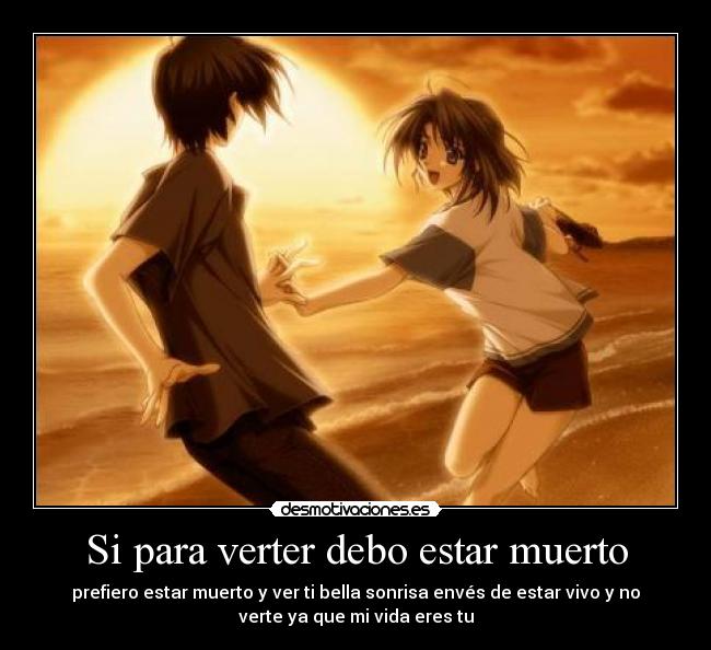 Si para verter debo estar muerto - prefiero estar muerto y ver ti bella sonrisa envés de estar vivo y no
verte ya que mi vida eres tu