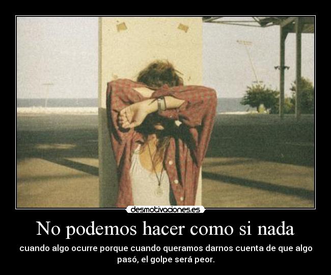 No podemos hacer como si nada - cuando algo ocurre porque cuando queramos darnos cuenta de que algo
pasó, el golpe será peor.