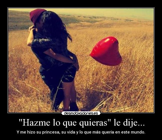 Hazme lo que quieras le dije... - Y me hizo su princesa, su vida y lo que más quería en este mundo.