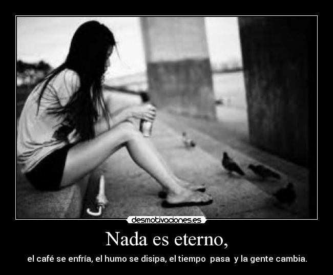 Nada es eterno, - el café se enfría, el humo se disipa, el tiempo pasa y la gente cambia.