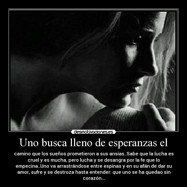 Uno busca lleno de esperanzas el - camino que los sueños prometieron a sus ansias..Sabe que la lucha es
cruel y es mucha, pero lucha y se desangra por la fe que lo
empecina..Uno va arrastrándose entre espinas y en su afán de dar su
amor, sufre y se destroza hasta entender: que uno se ha quedao sin
corazón...