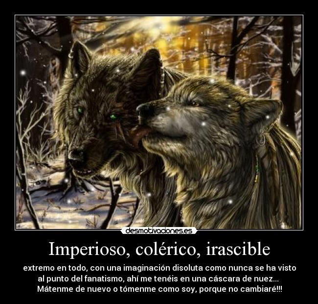 Imperioso, colérico, irascible - extremo en todo, con una imaginación disoluta como nunca se ha visto
al punto del fanatismo, ahí me tenéis en una cáscara de nuez... 
Mátenme de nuevo o tómenme como soy, porque no cambiaré!!!