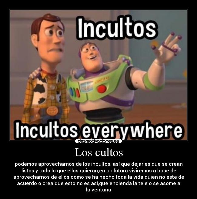 Los cultos - podemos aprovecharnos de los incultos, así que dejarles que se crean
listos y todo lo que ellos quieran,en un futuro viviremos a base de
aprovecharnos de ellos,como se ha hecho toda la vida,quien no este de
acuerdo o crea que esto no es así,que encienda la tele o se asome a
la ventana
