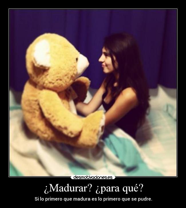 ¿Madurar? ¿para qué? - Si lo primero que madura es lo primero que se pudre.